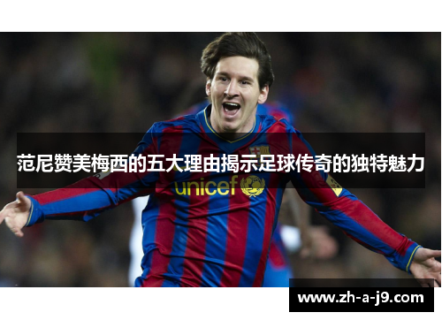 范尼赞美梅西的五大理由揭示足球传奇的独特魅力